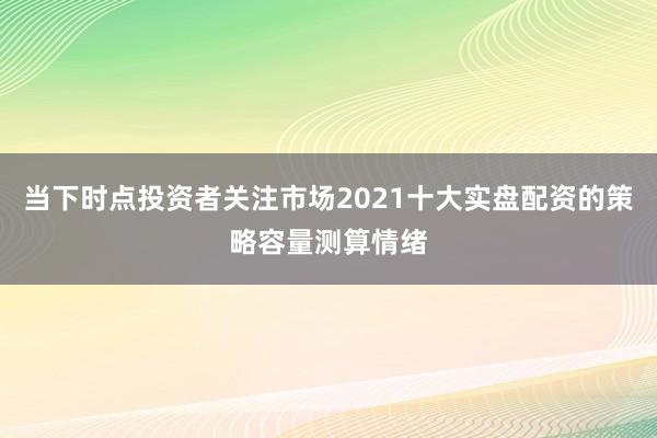 当下时点投资者关注市场2021十大实盘配资的策略容量测算情绪